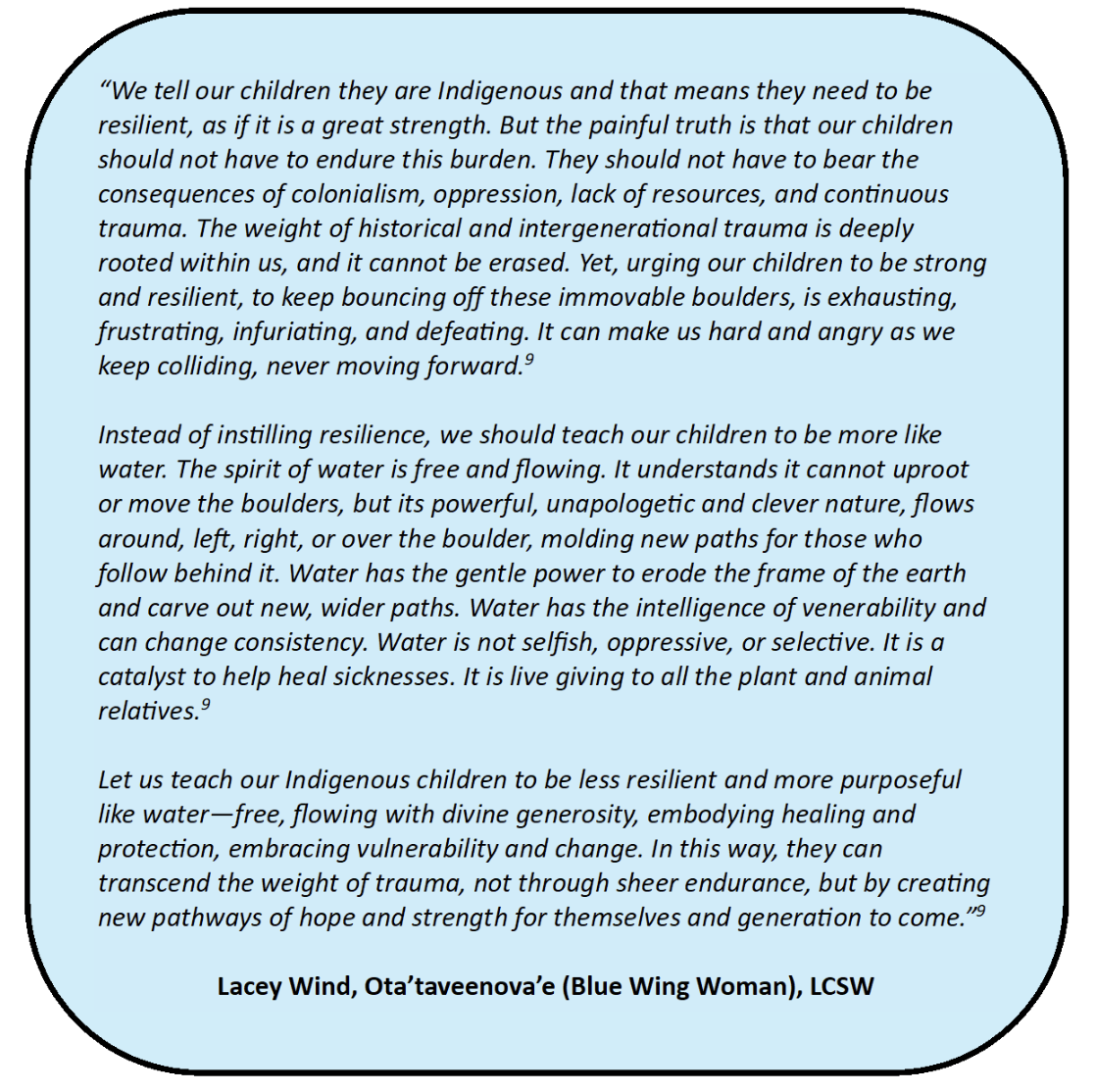 screenshot of a quote by Lacey Wind that reads as follows: We tell our children they are Indigenous and that means they need to be resilient, as if it is a great strength. But the painful truth is that our children should not have to endure this burden. They should not have to bear the consequences of colonialism, oppression, lack of resources, and continuous trauma. The weight of historical and intergenerational trauma is deeply rooted within us, and it cannot be erased. Yet, urging our children to be strong and resilient, to keep bouncing off these immovable boulders, is exhausting, frustrating, infuriating, and defeating. It can make us hard and angry as we keep colliding, never moving forward. Instead of instilling resilience, we should teach our children to be more like water. The spirit of water is free and flowing. It understands it cannot uproot or move the boulders, but its powerful, unapologetic and clever nature, flows around, left, right, or over the boulder, molding new paths for those who follow behind it. Water has the gentle power to erode the frame of the earth and carve out new, wider paths. Water has the intelligence of venerability and can change consistency. Water is not selfish, oppressive, or selective. It is a catalyst to help heal sicknesses. It is live giving to all the plant and animal relatives.Let us teach our Indigenous children to be less resilient and more purposeful like water—free, flowing with divine generosity, embodying healing and protection, embracing vulnerability and change. In this way, they can transcend the weight of trauma, not through sheer endurance, but by creating new pathways of hope and strength for themselves and generation to come.